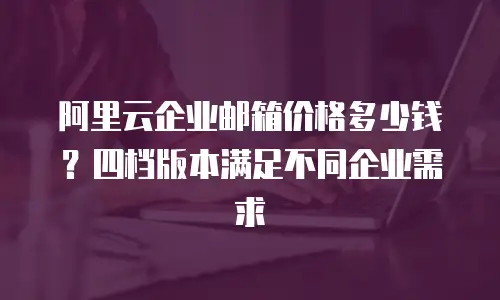 阿里云企业邮箱价格多少钱？四档版本满足不同企业需求