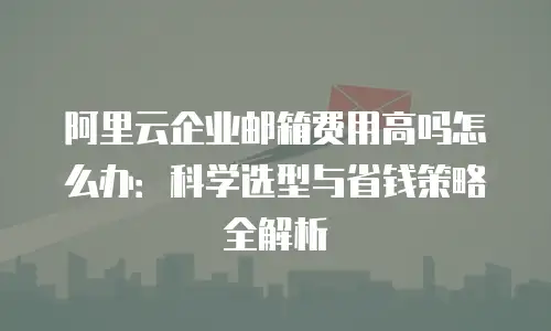 阿里云企业邮箱费用高吗怎么办:科学选型与省钱策略全解析