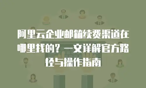 阿里云企业邮箱续费渠道在哪里找的？一文详解官方路径与操作指南