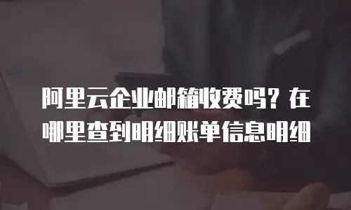 阿里云企业邮箱收费吗?在哪里查到明细账单信息明细