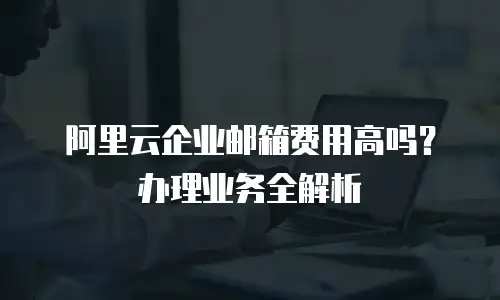 阿里云企业邮箱费用高吗？办理业务全解析