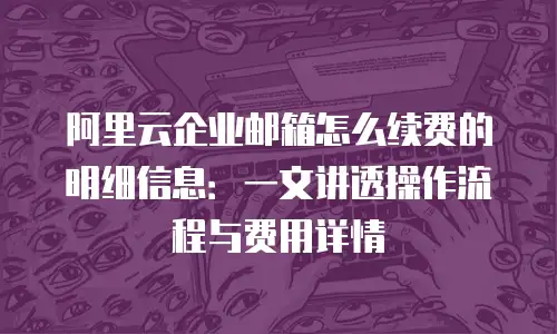 阿里云企业邮箱怎么续费的明细信息：一文讲透操作流程与费用详情