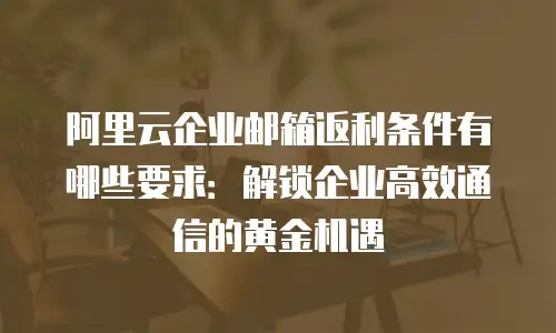阿里云企业邮箱返利条件有哪些要求：解锁企业高效通信的黄金机遇