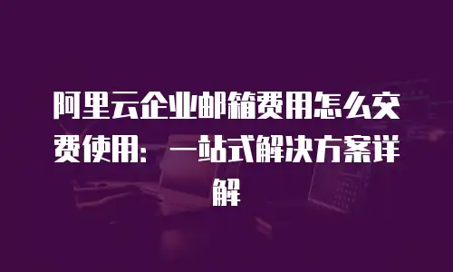 阿里云企业邮箱费用怎么交费使用：一站式解决方案详解