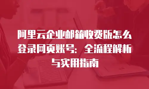 阿里云企业邮箱收费版怎么登录网页账号：全流程解析与实用指南