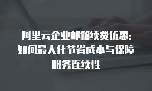 阿里云企业邮箱续费优惠：如何最大化节省成本与保障服务连续性