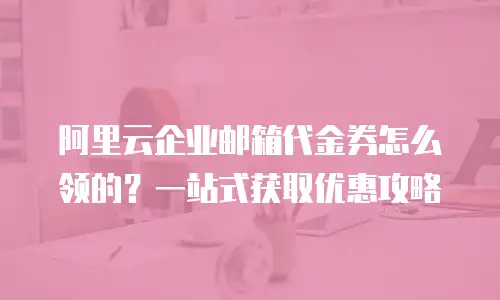 阿里云企业邮箱代金券怎么领的？一站式获取优惠攻略