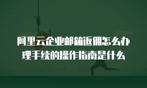 阿里云企业邮箱返佣怎么办理手续的操作指南是什么
