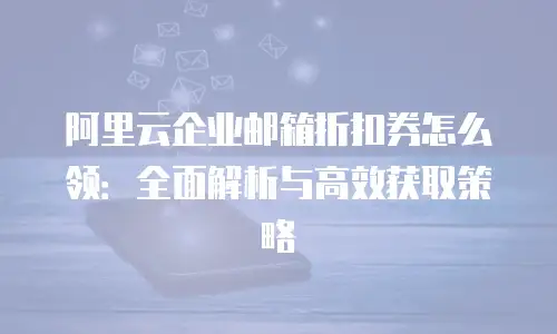 阿里云企业邮箱折扣券怎么领：全面解析与高效获取策略