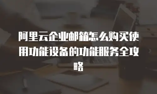 阿里云企业邮箱怎么购买使用功能设备的功能服务全攻略