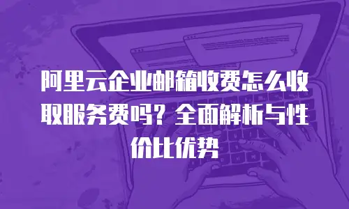 阿里云企业邮箱收费怎么收取服务费吗？全面解析与性价比优势