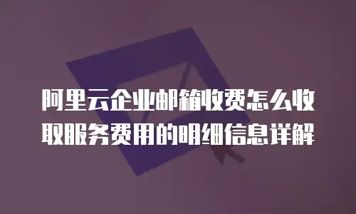 阿里云企业邮箱收费怎么收取服务费用的明细信息详解