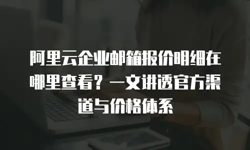 阿里云企业邮箱报价明细在哪里查看？一文讲透官方渠道与价格体系