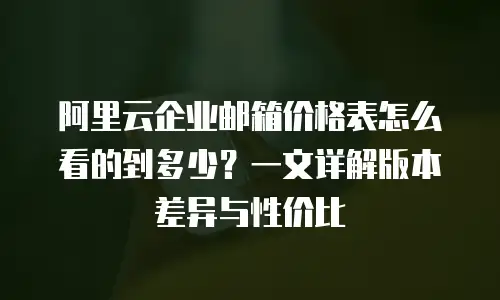 阿里云企业邮箱价格表怎么看的到多少？一文详解版本差异与性价比