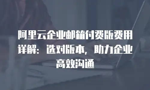 阿里云企业邮箱付费版费用详解：选对版本，助力企业高效沟通
