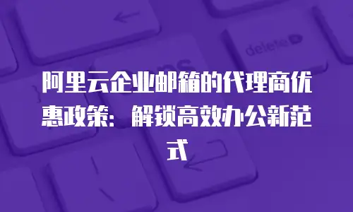 阿里云企业邮箱的代理商优惠政策:解锁高效办公新范式