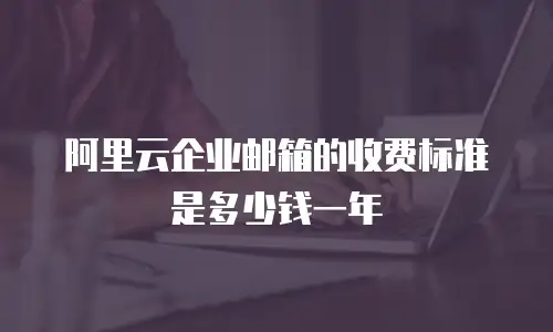 阿里云企业邮箱的收费标准是多少钱一年