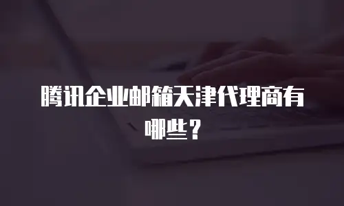 腾讯企业邮箱天津代理商有哪些?