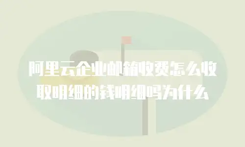 阿里云企业邮箱收费怎么收取明细的钱明细吗为什么