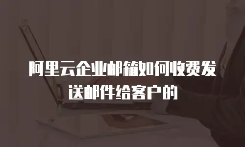 阿里云企业邮箱如何收费发送邮件给客户的