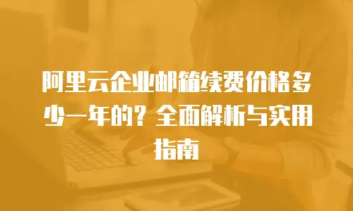 阿里云企业邮箱续费价格多少一年的?全面解析与实用指南