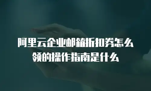 阿里云企业邮箱折扣券怎么领的操作指南是什么