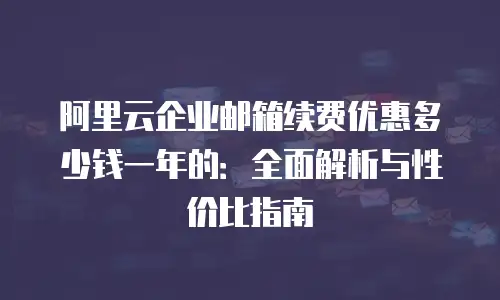 阿里云企业邮箱续费优惠多少钱一年的：全面解析与性价比指南
