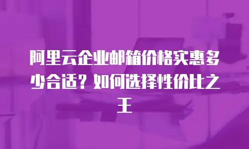 阿里云企业邮箱价格实惠多少合适？如何选择性价比之王