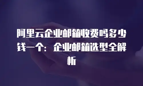 阿里云企业邮箱收费吗多少钱一个：企业邮箱选型全解析