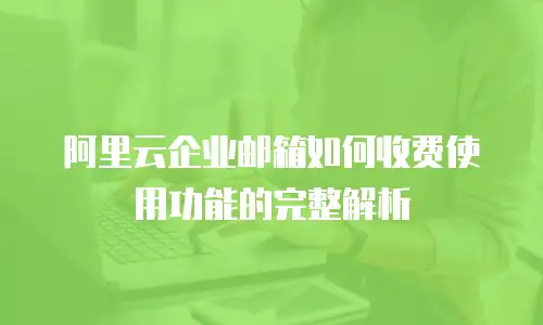 阿里云企业邮箱如何收费使用功能的完整解析