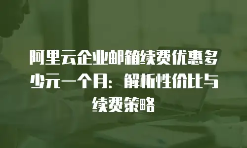 阿里云企业邮箱续费优惠多少元一个月：解析性价比与续费策略