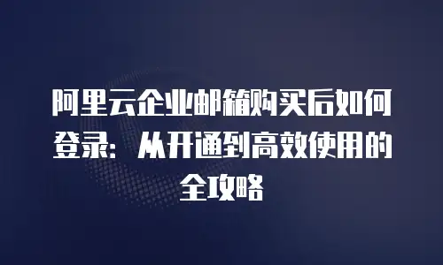 阿里云企业邮箱购买后如何登录：从开通到高效使用的全攻略