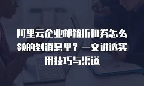 阿里云企业邮箱折扣券怎么领的到消息里？一文讲透实用技巧与渠道