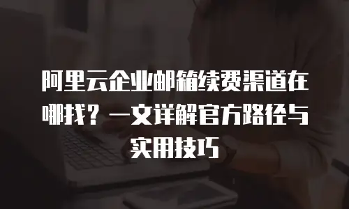 阿里云企业邮箱续费渠道在哪找?一文详解官方路径与实用技巧