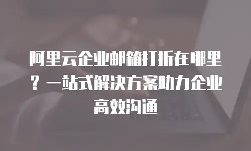 阿里云企业邮箱打折在哪里？一站式解决方案助力企业高效沟通