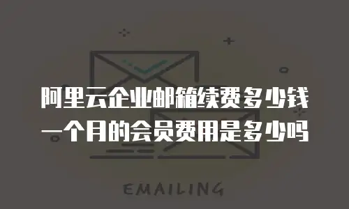 阿里云企业邮箱续费多少钱一个月的会员费用是多少吗