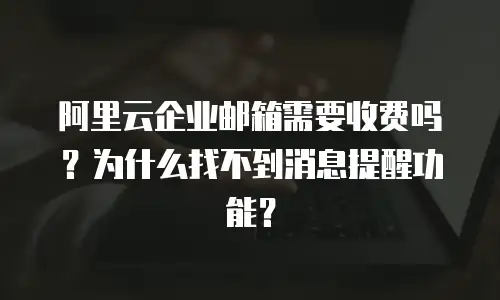 阿里云企业邮箱需要收费吗？为什么找不到消息提醒功能？
