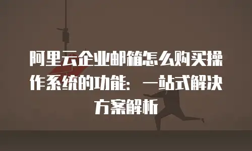 阿里云企业邮箱怎么购买操作系统的功能：一站式解决方案解析