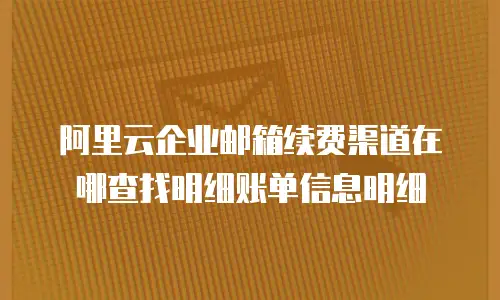 阿里云企业邮箱续费渠道在哪查找明细账单信息明细