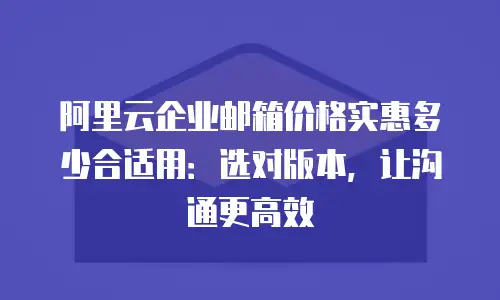 阿里云企业邮箱价格实惠多少合适用：选对版本，让沟通更高效