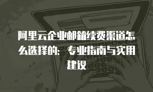 阿里云企业邮箱续费渠道怎么选择的:专业指南与实用建议