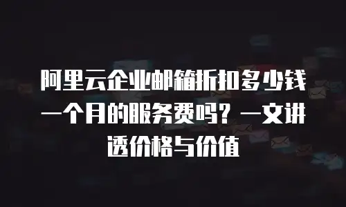 阿里云企业邮箱折扣多少钱一个月的服务费吗？一文讲透价格与价值