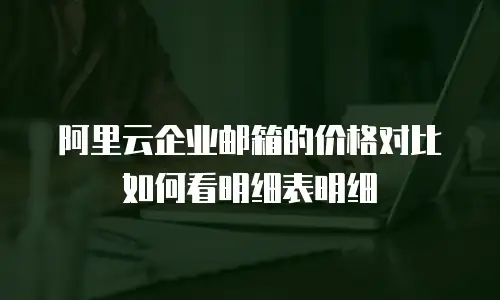 阿里云企业邮箱的价格对比如何看明细表明细