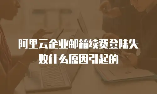 阿里云企业邮箱续费登陆失败什么原因引起的