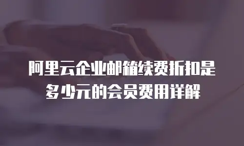 阿里云企业邮箱续费折扣是多少元的会员费用详解