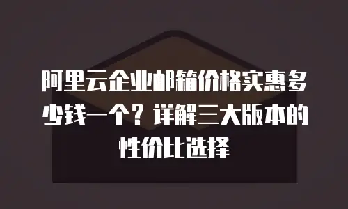 阿里云企业邮箱价格实惠多少钱一个？详解三大版本的性价比选择