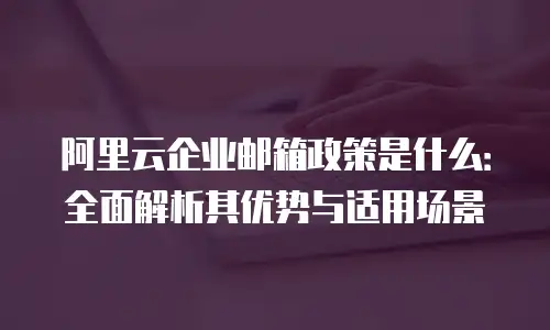 阿里云企业邮箱政策是什么：全面解析其优势与适用场景