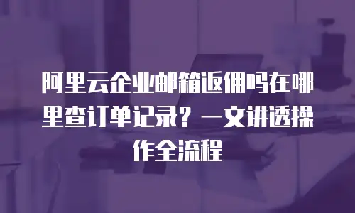 阿里云企业邮箱返佣吗在哪里查订单记录？一文讲透操作全流程