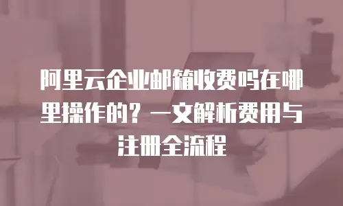 阿里云企业邮箱收费吗在哪里操作的？一文解析费用与注册全流程
