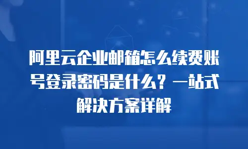 阿里云企业邮箱怎么续费账号登录密码是什么？一站式解决方案详解